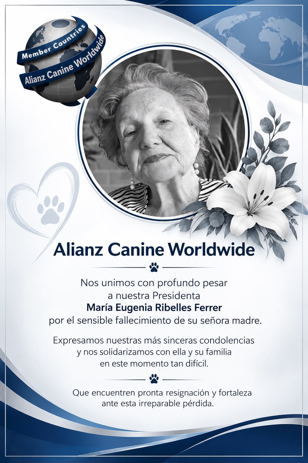 Alianz Canine Worldwide. Nos unimos con profundo pesar a nuestra Presidenta María Eugenia Ribelles Ferrer por el sensible fallecimiento de su señora madre. Expresamos nuestras más sinceras condolencias y nos solidarizamos con ella y su familia en este momento tan difícil. Que encuentren pronta resignación y fortaleza ante esta irreparable pérdida.